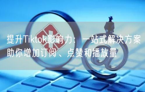 提升Tiktok影响力：一站式解决方案助你增加订阅、点赞和播放量