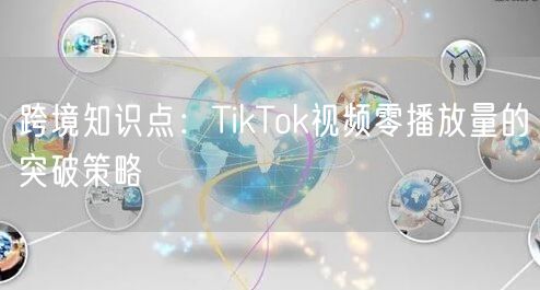 跨境知识点：TikTok视频零播放量的突破策略