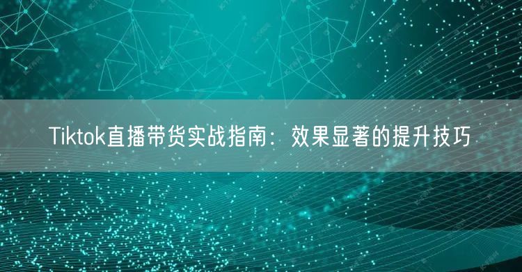 Tiktok直播带货实战指南:效果显著的提升技巧
