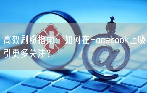 高效刷粉指南:如何在Facebook上吸引更多关注?