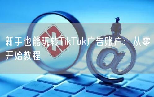 新手也能玩转TikTok广告账户：从零开始教程