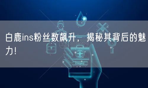 白鹿ins粉丝数飙升,揭秘其背后的魅力!