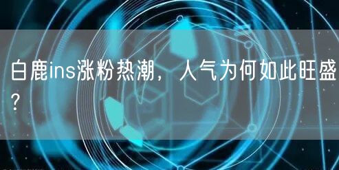 白鹿ins涨粉热潮,人气为何如此旺盛?
