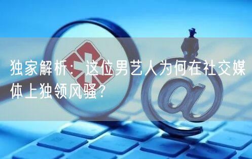 独家解析：这位男艺人为何在社交媒体上独领风骚？