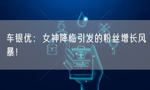 车银优：女神降临引发的粉丝增长风暴！