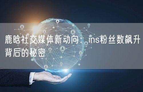 鹿晗社交媒体新动向：ins粉丝数飙升背后的秘密