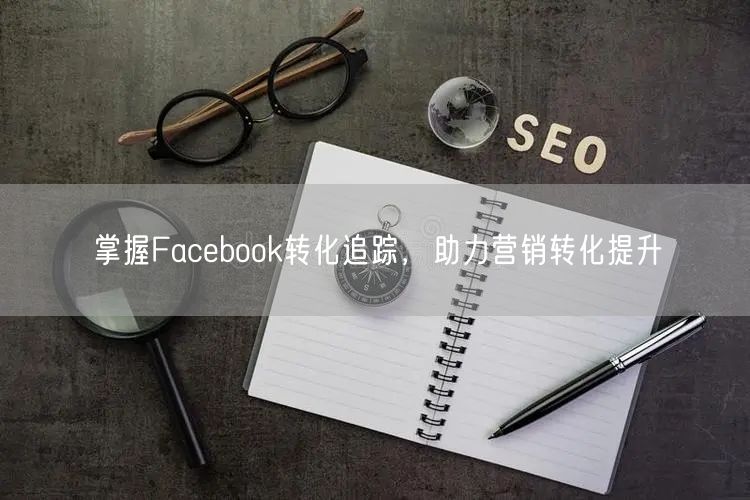 掌握Facebook转化追踪，助力营销转化提升