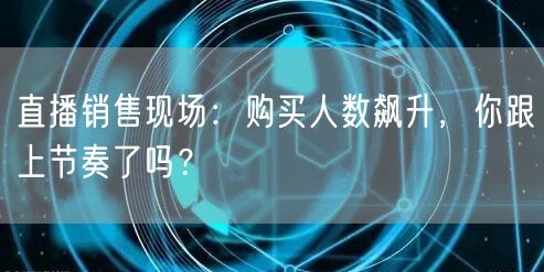 直播销售现场：购买人数飙升，你跟上节奏了吗？