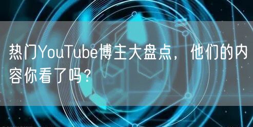 热门YouTube博主大盘点，他们的内容你看了吗？