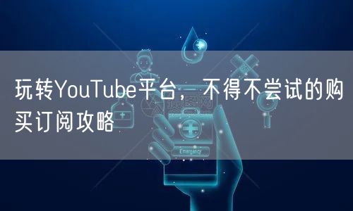 玩转YouTube平台,不得不尝试的购买订阅攻略
