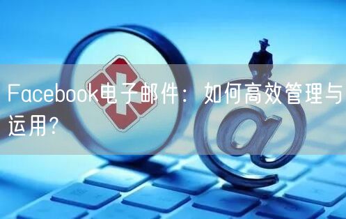 Facebook电子邮件：如何高效管理与运用？