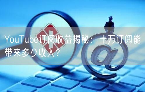 YouTube订阅收益揭秘：十万订阅能带来多少收入？