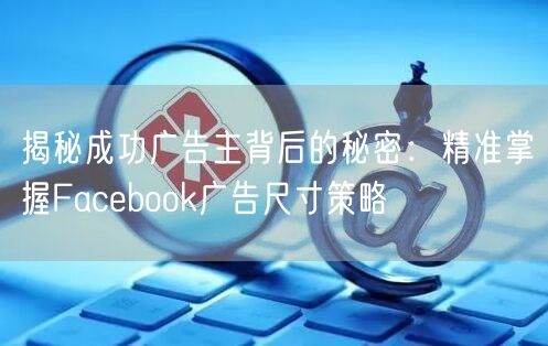 揭秘成功广告主背后的秘密：精准掌握Facebook广告尺寸策略