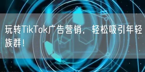 玩转TikTok广告营销，轻松吸引年轻族群！