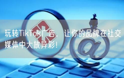 玩转TikTok广告，让你的品牌在社交媒体中大放异彩！