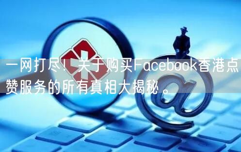 一网打尽！关于购买Facebook香港点赞服务的所有真相大揭秘。